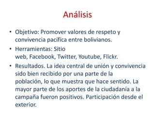 Análisis
• Objetivo: Promover valores de respeto y
  convivencia pacífica entre bolivianos.
• Herramientas: Sitio
  web, Facebook, Twitter, Youtube, Flickr.
• Resultados. La idea central de unión y convivencia
  sido bien recibido por una parte de la
  población, lo que muestra que hace sentido. La
  mayor parte de los aportes de la ciudadanía a la
  campaña fueron positivos. Participación desde el
  exterior.
 