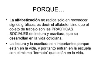 PORQUE…
• La alfabetización no radica solo en reconocer
  signos gráficos, es decir el alfabeto, sino que el
  objeto de trabajo son las PRÁCTICAS
  SOCIALES de lectura y escritura, que se
  desarrollan en la vida cotidiana.
• La lectura y la escritura son importantes porque
  están en la vida, y por tanto entran en la escuela
  con el mismo “formato” que están en la vida.
 