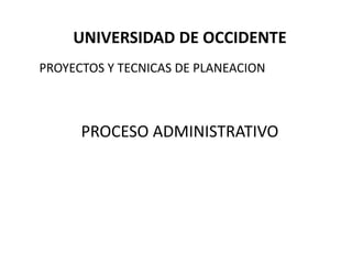 UNIVERSIDAD DE OCCIDENTE
PROYECTOS Y TECNICAS DE PLANEACION
PROCESO ADMINISTRATIVO
 