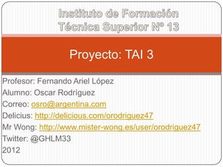 Proyecto: TAI 3

Profesor: Fernando Ariel López
Alumno: Oscar Rodríguez
Correo: osro@argentina.com
Delicius: http://delicious.com/orodriguez47
Mr Wong: http://www.mister-wong.es/user/orodriguez47
Twitter: @GHLM33
2012
 