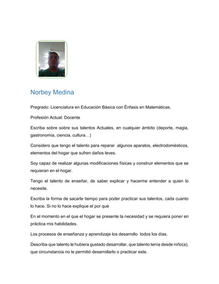 Norbey Medina
Pregrado: Licenciatura en Educación Básica con Énfasis en
Matemáticas.
Profesión Actual: Docente
Escriba sobre sobre sus talentos Actuales, en cualquier ámbito (deporte,
magia, gastronomía, ciencia, cultura…)
Considero que tengo el talento para reparar algunos aparatos, electrodomésticos,
elementos del hogar que sufren daños leves.
Soy capaz de realizar algunas modificaciones físicas y construir elementos que se
requieran en el hogar.
Tengo el talento de enseñar, de saber explicar y hacerme entender a quien lo
necesite.
Escriba la forma de sacarle tiempo para poder practicar sus talentos, ¿cada
cuánto lo hace? Si no lo hace explique porque.
En el momento en el que el hogar se presente la necesidad y se requiera poner en
práctica mis habilidades.
Los procesos de enseñanza y aprendizaje los desarrollo todos los días.
Describa ¿qué talento le hubiera gustado desarrollar, que talento tenía desde
niño(a)?, ¿qué circunstancia no le permitió desarrollarlo o practicar este?
Me gustaría desarrollar la parte artística, de niño participaba activamente de
presentaciones en las que cantaba y actuaba en el colegio. Con el paso del tiempo
fui perdiendo el interés.
 