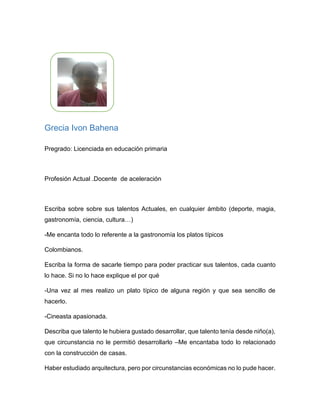 Grecia Ivon Bahena
Pregrado: Licenciada en educación primaria
Profesión Actual: Docente de aceleración
Escriba sobre sobre sus talentos Actuales, en cualquier ámbito (deporte,
magia, gastronomía, ciencia, cultura…)
Me encanta todo lo referente a la gastronomía los platos típicos Colombianos.
Cineasta apasionada.
Escriba la forma de sacarle tiempo para poder practicar sus talentos, ¿cada
cuánto lo hace? Si no lo hace explique porque.
Una vez al mes realizo un plato típico de alguna región y que sea sencillo de
hacerlo.
Describa ¿qué talento le hubiera gustado desarrollar, que talento tenía desde
niño(a)?, ¿qué circunstancia no le permitió desarrollarlo o practicar este?
Me encantaba todo lo relacionado con la construcción de casas.
Haber estudiado arquitectura, pero por circunstancias económicas no lo pude hacer.
¿Qué talento natural ve usted en uno de sus familiares o allegados sus (hijo(a),
sobrino(a), esposo(a), novio(a)….)?
Mi hija le encanta también cocinar, le agrada realizar platos relacionado con la
comida italiana.
 