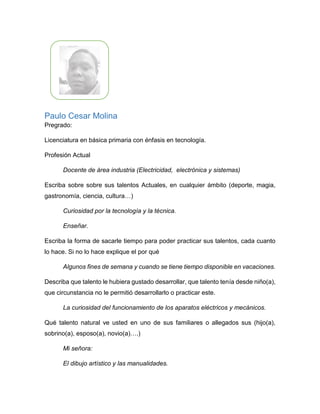 Walter Palacios
Pregrado: Licenciado en Español y Literatura
Profesión Actual: Tutor Pedagógico del Programa Todos
a Aprender.
Escriba sobre sobre sus talentos Actuales, en cualquier ámbito (deporte,
magia, gastronomía, ciencia, cultura…)
Entre mis talentos actuales quiero destacar la escritura, me fascina escribir sobre lo
que me sucede o me rodea mi diario vivir y en el ámbito deportivo el ajedrez como
deporte y entretenimiento.
Escriba la forma de sacarle tiempo para poder practicar sus talentos, ¿cada
cuánto lo hace? Si no lo hace explique porque.
De acuerdo, con la respuesta anterior practico ajedrez los viernes por la noche en
un lapso de 6 pm a 10 pm.
Describa ¿qué talento le hubiera gustado desarrollar, que talento tenía desde
niño(a)?, ¿qué circunstancia no le permitió desarrollarlo o practicar este?
El talento que me hubiera gustado desarrollar es la actuación, cuando niño hice
parte del grupo de actuación de mi comuna y posteriormente de mi institución
educativa, lamentablemente no era una profesión común en el medio donde estaba
ubicado por ende, no se destinaba muchos recursos para ello y no se contaba con
ninguna clase de apoyo, por tal motivo mi contexto y el de mi familia no permitió que
este se me convirtiera en una opción de vida o de carrera profesional.
 