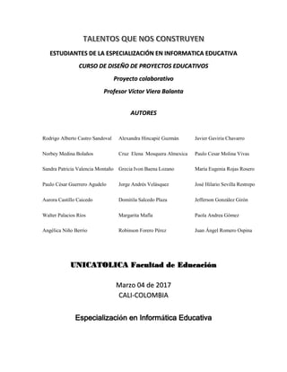ESTUDIANTES DE LA ESPECIALIZACIÓN EN INFORMATICA EDUCATIVA
CURSO DE DISEÑO DE PROYECTOS EDUCATIVOS
Proyecto colaborativo
Profesor Víctor Viera Balanta
AUTORES
Rodrigo Alberto Castro
Sandoval
Alexandra Hincapié Guzmán Javier Gaviria Chavarro
Norbey Medina Bolaños Cruz Elena Mosquera
Almexica
Paulo Cesar Molina Vivas
Sandra Patricia Valencia
Montaño
Grecia Ivon Baena Lozano María Eugenia Rojas Rosero
Paulo César Guerrero Agudelo Jorge Andrés Velásquez José Hilario Sevilla Restrepo
Aurora Castillo Caicedo Domitila Salcedo Plaza Jefferson González Girón
Walter Palacios Ríos Margarita Mafla Paola Andrea Gómez
Angélica Niño Berrio Robinson Forero Pérez Juan Ángel Romero Ospina
UNICATOLICA Facultad de Educación
Marzo 04 de 2017
CALI-COLOMBIA
Especialización en Informática Educativa
 