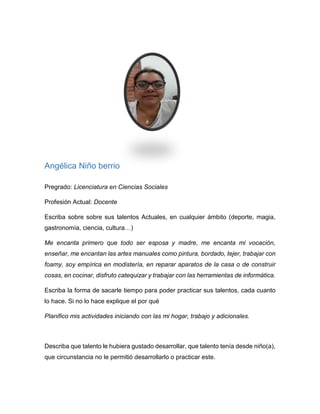 María Eugenia Rojas
Pregrado: Fonoaudióloga
Profesión Actual: Docente Preescolar
Escriba sobre sobre sus talentos Actuales, en cualquier ámbito (deporte,
magia, gastronomía, ciencia, cultura…)
Tengo habilidad para hacer manualidades. Tengo facilidad para bailar. Me gusta
todo lo relacionado con peluquería
Escriba la forma de sacarle tiempo para poder practicar sus talentos, ¿cada
cuánto lo hace? Si no lo hace explique porque.
Pongo en práctica mi talento realizando trabajos manuales con mis niños.
La peluquería la practico con algunos familiares, cortándoles el cabello cada mes.
Trato de salir a bailar una vez al mes.
Describa ¿qué talento le hubiera gustado desarrollar, que talento tenía desde
niño(a)?, ¿qué circunstancia no le permitió desarrollarlo o practicar este?
Cuando era niña me gustaba hacerle ropa a mis muñecas. Me hubiera gustado
aprender diseño de moda.
También me gustaba dibujar y pintar.
Creo que no pude desarrollar estos talentos porque no tuve una persona que me
orientara o me inscribiera en un curso que me permitiera desarrollar la habilidad.
 
