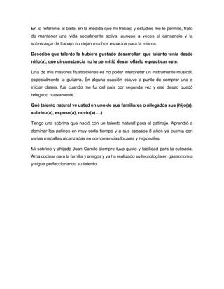 Me hubiera gustado ser piloto de aviación. Por el aspecto económico dejé que se
frustrara este sueño.
¿Qué talento natural ve usted en uno de sus familiares o allegados sus (hijo(a),
sobrino(a), esposo(a), novio(a)…?
Mis hijas tienen la habilidad para el dibujo.
La hija mayor muestra talento para la medicina y la danza y la menor, muestra
talento para la música.
 