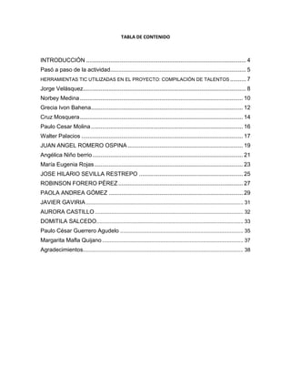 Tabla de Contenido
Introducción............................................................................................................. 4
Pasó a paso de la actividad..................................................................................... 5
Herramientas TIC Utilizadas en el Proyecto: Compilación de Talentos .................. 7
Jorge Velásquez...................................................................................................... 8
Norbey Medina...................................................................................................... 10
Grecia Ivon Bahena............................................................................................... 12
Cruz Mosquera...................................................................................................... 13
Paulo César Molina............................................................................................... 15
Walter Palacios ..................................................................................................... 16
Juan Ángel Romero Ospina .................................................................................. 18
Angélica Niño Berrio.............................................................................................. 20
María Eugenia Rojas............................................................................................. 21
José Hilario Sevilla Restrepo................................................................................. 23
Robinson Forero Pérez ......................................................................................... 25
Paola Andrea Gómez............................................................................................ 27
Javier Gaviria ........................................................................................................ 29
Aurora Castillo....................................................................................................... 30
Domitila Salcedo ................................................................................................... 31
Paulo César Guerrero Agudelo ............................................................................. 33
Margarita Mafla Quijano ........................................................................................ 35
Agradecimientos.................................................................................................... 36
 