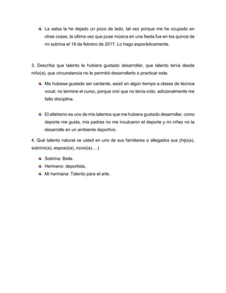 Aurora Castillo
Pregrado: Licenciada en Español y literatura
Profesión Actual: Docente de Aula
Escriba sobre sobre sus talentos Actuales, en cualquier ámbito (deporte,
magia, gastronomía, ciencia, cultura…)
Cultural: a nivel de trabajo me han descubierto en el canto.
Escriba la forma de sacarle tiempo para poder practicar sus talentos, ¿cada
cuánto lo hace? Si no lo hace explique porque.
No me queda tiempo sólo en eventos sociales
Describa ¿qué talento le hubiera gustado desarrollar, que talento tenía desde
niño(a)?, ¿qué circunstancia no le permitió desarrollarlo o practicar este?
Bailar, desde niña las circunstancias económicas no me lo permitieron y en la parte
de enfermería tocar la guitarra.
¿Qué talento natural ve usted en uno de sus familiares o allegados sus (hijo(a),
sobrino(a), esposo(a), novio(a)…?
Sobrina: canto, mi madre en la parte gastronómica.
 