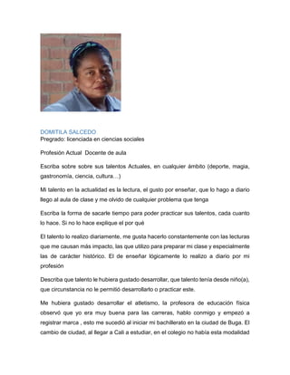 Paulo César Guerrero Agudelo
Pregrado: Ingeniería de Sistemas
Profesión Actual: Administrador Web
Escriba sobre sobre sus talentos Actuales, en cualquier ámbito (deporte,
magia, gastronomía, ciencia, cultura…)
Los talentos o capacidades que actualmente me caracterizan son:
 Solución de Problemas lógico matemáticos.
 Habilidad en el juego de Voleibol (kinestésicas).
 Capacidad de transmitir conocimientos.
 Autodidacta en temas específicos de mi profesión.
 Creación de imágenes mentales (visual espacial).
Escriba la forma de sacarle tiempo para poder practicar sus talentos, cada
cuanto lo hace. Si no lo hace explique el por qué
El desarrollo de estas habilidades se han consolidado en mí actuar en el ámbito
universitario y laboral. Específicamente en la parte universitaria por la participación
en eventos deportivos, acompañamiento como monitor académico y a nivel laboral
por la oportunidad que se me brindó de iniciar prácticas universitarias en una
Institución Educativa donde pude desarrollar habilidades en la parte personal.
Actualmente puedo trabajar o consolidar estas habilidades a diario ya que
pertenezco al Departamento de Comunicación y Divulgación de UNICATÓLICA,
donde por ser un área transversal para toda la comunidad se desarrollan proyectos
o retos que involucran el desarrollo de estas habilidades.
 