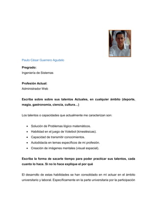 Margarita Mafla Quijano
Título de Pregrado: Ingeniera Sanitaria
Profesión Actual: Docente de ciencias naturales
bachillerato y primaria
Escriba sobre sobre sus talentos Actuales, en cualquier ámbito (deporte,
magia, gastronomía, ciencia, cultura…)
Me encantan las manualidades en diversos materiales, como por ejemplo material
reciclable, foami, etc. Sin embargo solo lo practico en actividades escolares.
Me gusta la informática aplicada a la educación y desde hace un tiempo trato de
aprender siempre algo nuevo en cuanto a las TIC.
Describa ¿qué talento le hubiera gustado desarrollar, que talento tenía desde
niño(a)?, ¿qué circunstancia no le permitió desarrollarlo o practicar este?
Me hubiese gustado ser una nadadora consumada, por temas de estudio y trabajo
no lo desarrollé.
¿Qué talento natural ve usted en uno de sus familiares o allegados sus (hijo(a),
sobrino(a), esposo(a), novio(a)…?
Mi hijo tiene 7 años y le encanta dibujar y estoy segura de que será un gran
comunicador social.
 