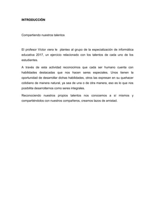 Introducción
Compartiendo nuestros talentos
El profesor Víctor viera le planteo al grupo de la especialización de informática
educativa 2017, un ejercicio relacionado con los talentos de cada uno de los
estudiantes.
A través de esta actividad reconocimos que cada ser humano cuenta con
habilidades destacadas que nos hacen seres especiales. Unos tienen la
oportunidad de desarrollar dichas habilidades, otros las expresan en su quehacer
cotidiano de manera natural, ya sea de una o de otra manera, eso es lo que nos
posibilita desarrollarnos como seres integrales.
Reconociendo nuestros propios talentos nos conocemos a sí mismos y
compartiéndolos con nuestros compañeros, creamos lazos de amistad.
 