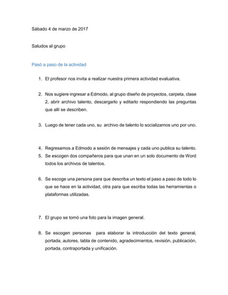 Sábado 4 de marzo de 2017
Saludos al grupo
Pasó a paso de la actividad
1. El profesor nos invita a realizar nuestra primera actividad evaluativa.
2. Nos sugiere ingresar a Edmodo, al grupo diseño de proyectos, carpeta, clase
2, abrir archivo talento, descargarlo y editarlo respondiendo las preguntas
que allí se describen.
3. Luego de tener cada uno, su archivo de talento lo socializamos uno por uno.
4. Regresamos a Edmodo a sesión de mensajes y cada uno publica su talento.
5. Se escogen dos compañeros para que unan en un solo documento de Word
todos los archivos de talentos.
6. Se escoge una persona para que describa un texto el paso a paso de todo lo
que se hace en la actividad, otra para que escriba todas las herramientas o
plataformas utilizadas.
7. El grupo se tomó una foto para la imagen general.
8. Se escogen personas para elaborar la introducción del texto general,
portada, autores, tabla de contenido, agradecimientos, revisión, publicación,
portada, contraportada y unificación.
9. Para escoger las imágenes para la compilación nos remitimos a pixabay
donde el profesor nos precisó todo lo referente para la escogencia de las
imágenes gratuitas.
10.Se escoge un compañero para unificar todas las tareas mencionadas
anteriormente y para realizar la edición y revisión final.
 