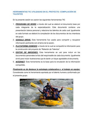 Herramientas TIC Utilizadas en el Proyecto: Compilación de Talentos
En la presente sesión se usaron las siguientes herramientas TIC
1. PROGRAMA DE WORD: a través del cual se elaboró el documento base por
cada integrante de la especialización. Este documento contiene una
presentación básica personal y relaciona los talentos de cada cual. Igualmente
en este formato se elaboró la compilación de los documentos de los miembros
del grupo.
2. GOOGLE DRIVE: Esta herramienta fue usada para compartir y recuperar
información pertinente con el tema de la sesión.
3. PLATAFORMA EDMODO: a través de la cual se compartió la información para
la construcción del proyecto de “Relación de Talentos”
4. EDITOR DE IMÁGENES: Esta herramienta se usó para incluir en los
documentos personales la foto del responsable de cada documento. Igualmente
sirvió para incluir ilustraciones que le darán un toque agradable al documento.
5. INTERNET: Esta herramienta es la base para la circulación de la información
compartida.
Finalmente es de destacar la estrategia colaborativa o el trabajo en equipo:
Considerada como la herramienta aportada por el talento humano conformado por
el presente grupo.
 