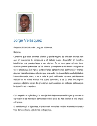 Jorge Velásquez
Pregrado: Licenciatura en Lenguas Modernas
Profesión Actual: Docente
Escriba sobre sobre sus talentos Actuales, en cualquier ámbito (deporte,
magia, gastronomía, ciencia, cultura…)
Considero que todos tenemos talentos y que la mayoría de ellos son innatos pero
que en ocasiones la constancia y el trabajo logran desarrollar en nosotros
habilidades que pueden llegar a ser talentos. En mi caso personal creo tener
facilidad para el aprendizaje de los Idiomas y aunque he enfocado mi trabajo en el
uso y enseñanza del inglés, también tengo conocimientos del francés y manejo
algunas frases básicas en alemán; por otra parte, he desarrollado una habilidad de
interacción social, como lo es el baile. A partir del interés personal y el deseo de
disfrutar de la buena música y la buena compañía, a los 20 años me propuse
aprender a bailar y hoy en día creo ser un buen parejo en las pistas de baile cuando
la situación así lo requiere.
Escriba la forma de sacarle tiempo para poder practicar sus talentos, ¿cada
cuánto lo hace? Si no lo hace explique porque.
Con respecto al inglés tengo la ventaja de trabajar enseñando inglés y también la
exposición a los medios de comunicación que día a día nos acercan a esta lengua
extranjera.
El baile como ya lo dije antes, lo práctico en reuniones sociales y/o celebraciones y
trato de hacerlo una vez al mes en lo posible.
 