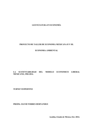 LICENCIATURA EN ECONOMÍA 
PROYECTO DE TALLER DE ECONOMIA MEXICANA II Y III. 
ECONOMIA AMBIENTAL 
LA SUSTENTABILIDAD DEL MODELO ECONOMICO LIBERAL 
MEXICANO, 1982-2014. 
TURNO VESPERTINO 
PROFR.: DAVID TORRES HERNANDEZ 
Acatlán, Estado de México, Oct. 2014. 
 