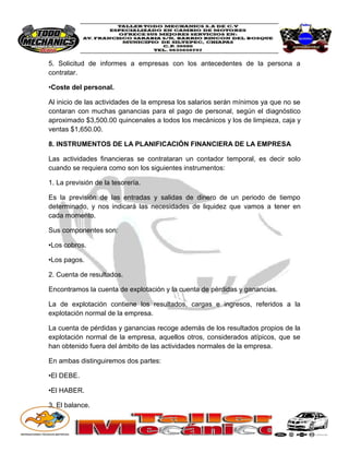 5. Solicitud de informes a empresas con los antecedentes de la persona a contratar. 
•Coste del personal. 
Al inicio de las actividades de la empresa los salarios serán mínimos ya que no se contaran con muchas ganancias para el pago de personal, según el diagnóstico aproximado $3,500.00 quincenales a todos los mecánicos y los de limpieza, caja y ventas $1,650.00. 
8. INSTRUMENTOS DE LA PLANIFICACIÓN FINANCIERA DE LA EMPRESA 
Las actividades financieras se contrataran un contador temporal, es decir solo cuando se requiera como son los siguientes instrumentos: 
1. La previsión de la tesorería. 
Es la previsión de las entradas y salidas de dinero de un periodo de tiempo determinado, y nos indicará las necesidades de liquidez que vamos a tener en cada momento. 
Sus componentes son: 
•Los cobros. 
•Los pagos. 
2. Cuenta de resultados. 
Encontramos la cuenta de explotación y la cuenta de pérdidas y ganancias. 
La de explotación contiene los resultados, cargas e ingresos, referidos a la explotación normal de la empresa. 
La cuenta de pérdidas y ganancias recoge además de los resultados propios de la explotación normal de la empresa, aquellos otros, considerados atípicos, que se han obtenido fuera del ámbito de las actividades normales de la empresa. 
En ambas distinguiremos dos partes: 
•El DEBE. 
•El HABER. 
3. El balance.  