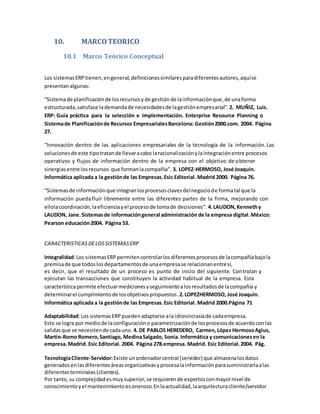 10. MARCOTEORICO
10.1 Marco Teórico Conceptual
Los sistemasERP tienen,engeneral,definicionessimilaresparadiferentesautores,aquíse
presentanalgunas:
“Sistemade planificaciónde losrecursosyde gestiónde lainformaciónque,de unaforma
estructurada,satisface lademandade necesidadesde lagestiónempresarial”.2. MUÑIZ, Luis.
ERP: Guía práctica para la selección e Implementación. Enterprise Resource Planning o
Sistemade Planificaciónde Recursos EmpresarialesBarcelona: Gestión2000.com. 2004. Página
27.
“Innovación dentro de las aplicaciones empresariales de la tecnología de la información.Las
solucionesde este tipotratande llevaracabo laracionalizaciónylaintegraciónentre procesos
operativos y flujos de información dentro de la empresa con el objetivo de obtener
sinergiasentre losrecursos que formanlacompañía”. 3. LOPEZ-HERMOSO, José Joaquín.
Informática aplicada a la gestiónde las Empresas.Esic Editorial. Madrid 2000. Página 76.
“Sistemasde informaciónque integranlosprocesosclavesdelnegociode formatal que la
información puedafluir libremente entre las diferentes partes de la firma, mejorando con
ellolacoordinación,laeficienciayel procesode tomade decisiones”. 4.LAUDON,Kennethy
LAUDON, Jane.Sistemasde informacióngeneral administración de la empresa digital.México:
Pearson educación2004. Página 53.
CARACTERISTICASDELOSSISTEMASERP
Integralidad:Los sistemasERPpermitencontrolarlosdiferentesprocesosde lacompañíabajola
premisade que todoslosdepartamentosde unaempresase relacionanentresí,
es decir, que el resultado de un proceso es punto de inicio del siguiente. Controlan y
ejecutan las transacciones que constituyen la actividad habitual de la empresa. Esta
característica permite efectuarmedicionesyseguimientoalosresultadosde lacompañía y
determinarel cumplimientode losobjetivospropuestos.2.LOPEZHERMOSO, José Joaquín.
Informática aplicada a la gestiónde las Empresas.Esic Editorial. Madrid 2000.Página 71
Adaptabilidad:Los sistemasERPpuedenadaptarse ala idiosincrasiade cadaempresa.
Esto se logra por mediode laconfiguracióno parametrizaciónde losprocesosde acuerdoconlas
salidasque se necesitende cadauno.4. DE PABLOS HEREDERO, Carmen,López HermosoAgius,
Martin-Romo Romero,Santiago, MedinaSalgado, Sonia. Informática y comunicacionesen la
empresa.Madrid. Esic Editorial. 2004. Página 278.empresa. Madrid. Esic Editorial.2004. Pág.
TecnologíaCliente-Servidor:Existe unordenadorcentral (servidor) que almacenalosdatos
generadosenlasdiferentesáreasorganizativasyprocesalainformaciónparasuministrarlaalas
diferentesterminales(clientes).
Por tanto,su complejidadesmuysuperior,se requierende expertosconmayornivel de
conocimientoyel mantenimientoesoneroso.Enlaactualidad,laarquitecturacliente/servidor
 