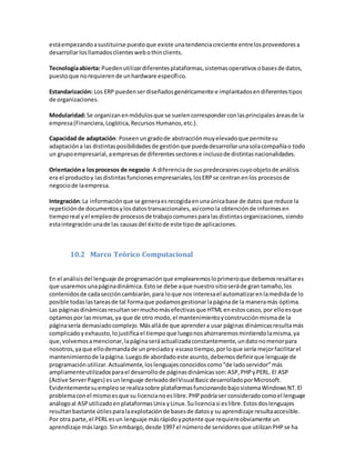 estáempezandoasustituirse puestoque existe unatendenciacreciente entrelosproveedoresa
desarrollarlosllamadosclienteswebothinclients.
Tecnologíaabierta: Puedenutilizardiferentesplataformas,sistemasoperativosobasesde datos,
puestoque norequierende unhardware específico.
Estandarización: Los ERP puedenserdiseñadosgenéricamente e implantadosendiferentestipos
de organizaciones.
Modularidad:Se organizanenmódulosque se suelencorresponderconlasprincipalesáreasde la
empresa(Financiera,Logística,Recursos Humanos,etc.).
Capacidad de adaptación: Poseenungradode abstracciónmuyelevadoque permitesu
adaptacióna las distintasposibilidadesde gestiónque puedadesarrollarunasolacompañíao todo
un grupoempresarial,aempresasde diferentessectorese inclusode distintasnacionalidades.
Orientacióna losprocesos de negocio:A diferenciade suspredecesorescuyoobjetode análisis
era el productoy lasdistintasfuncionesempresariales,losERPse centranenlos procesosde
negociode laempresa.
Integración:La informaciónque se generaesrecogidaenunaúnicabase de datos que reduce la
repeticiónde documentosylosdatostransaccionales,asícomola obtenciónde informesen
tiemporeal yel empleode procesosde trabajocomunesparalasdistintasorganizaciones,siendo
estaintegraciónunade las causasdel éxitode este tipode aplicaciones.
10.2 Marco Teórico Computacional
En el análisisdel lenguaje de programaciónque emplearemosloprimeroque debemosresaltares
que usaremosunapáginadinámica.Estose debe aque nuestrositioseráde gran tamaño,los
contenidosde cadaseccióncambiarán,para loque nos interesael automatizarenlamedidade lo
posible todaslastareasde tal formaque podamosgestionarlapáginade la maneramás óptima.
Las páginasdinámicasresultansermuchomásefectivasque HTML enestoscasos,por elloesque
optamospor lasmismas,ya que de otro modo,el mantenimientoyconstrucciónmismade la
páginasería demasiadocomplejo.Másalláde que aprendera usar páginas dinámicasresultamás
complicadoyexhausto,lojustificael tiempoque luegonosahorraremosmintiendolamisma,ya
que,volvemosamencionar,lapáginaseráactualizadaconstantemente,undatonomenorpara
nosotros,yaque ellodemandade unpreciadoy escasotiempo,porloque sería mejorfacilitarel
mantenimientode lapágina.Luegode abordadoeste asunto,debemosdefinirque lenguaje de
programaciónutilizar.Actualmente,loslenguajesconocidoscomo“de ladoservidor”más
ampliamenteutilizadosparael desarrollode páginasdinámicasson:ASP,PHPyPERL. El ASP
(Active ServerPages) esunlenguaje derivadodelVisualBasicdesarrolladoporMicrosoft.
Evidentementesuempleose realizasobre plataformasfuncionandobajosistemaWindowsNT.El
problemaconel mismoesque su licencianoeslibre.PHPpodríaser consideradocomoel lenguaje
análogoal ASPutilizadoenplataformasUnix yLinux.Sulicenciasi eslibre.Estosdoslenguajes
resultanbastante útilesparalaexplotaciónde basesde datosy su aprendizaje resultaaccesible.
Por otra parte,el PERL esun lenguaje másrápidoypotente que requiereobviamente un
aprendizaje máslargo.Sinembargo,desde 1997 el númerode servidoresque utilizanPHPse ha
 