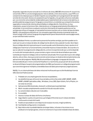 disparado,lograndosituarse cercade los 5 millonesde sitiosy800.000 direccionesIP,loque le ha
convertidoaPHP enuna tecnologíapopular.Estoesdebido,entre otrasrazones,aque PHPes el
complementoideal paraque el tándem Apache seacompatibleconlaprogramacióndel ladodel
servidorde sitiosweb.Graciasala aceptaciónque ha logrado,ylos grandesesfuerzosrealizados
por una creciente comunidadde colaboradoresparaimplementarlode lamaneramásóptima,es
posible podemosasegurarque el lenguaje se convertiráenunestándarque compartiráloséxitos
auguradosal conjuntode sistemasdesarrolladosencódigoabierto.Estoúltimo,esmuy
importante,yaque lalicenciaeslibre.Ademásde serunlenguajeampliamente difundidoenla
actualidad,si nosremitimosacualquiercentrode informaciónal respectopodremosverlas
ventajasque ofrece el lenguaje,el cual podríafuncionarmuybienconun motor de base de datos
MySQL, estopodríamosanalizarloasí.Los conceptosesgrimidosdurante el presente textonos
llevanaelegiraPHP comoel lenguaje de programaciónparael desarrollode nuestrapáginaweb,
ya que satisface todosnuestros.
MySQL Database frente a susadversariospresentafrecuentesventajas,que bienpuedenserla
razón por lacual esla base de datos de códigofuente abiertomásusadadel mundo.DecirOpen
Source (códigoabierto) representaque el usuariopuede usarlelibremente yhacer ajustesenel
códigopara maximizarsufuncionamiento,anexandomejorasalabase de datos.De acuerdoa lo
que se sabe de losprogramasde códigoabierto,se tiene laexperienciade que suéxitodepende
enmucho del conceptoabierto,yaque existenungrannúmerode desarrolladoresque están
luchandopormejorarel códigoy éste se mantiene actualizado.Peronopordecirque esde código
abierto,sóloeslibre,claroque existelaversióncomercialque sindudatendrácomplementosalas
aplicacionesdel programa.MySQL(MyStructuredQueryLanguage o Lenguaje de Consulta
Estructurado) De por sí tiene unafuerte filosofíaensunacimiento,yaque porahí de losochentas
se desarrollóbajoel auspiciode programadoresde IBM,que buscaronun códigode programación
que consintieragenerarmúltiplesyextendidasbasesde datosparaempresasyorganizaciones
MySQL. Es un sistemade basesde datosrelacional multiusuarioque esdistribuidobajolicencia
GNU (General PublicLicense)
1. Probadocon una ampliagamade diversosrecopiladores.
2. Las plataformasque utilizasonmuyvariadasyentre ellasestánLAMP,MAMP, SAMP,
BAMP y WAMP (aplicablesaMac, Windows,Linux,BSD,OpenSolaris,Perl yPhyton,sin
serestas lasúnicas).
3. AplicacionesGNUAutomake,Autoconf,yLibtool paralaportabilidad.
4. Multi-roscadocompletamenteusandoloshilosde roscadel núcleo.
5. Su conectividadyrobustezsoninvaluables
6. Es escalable
7. Accesoa la base de datos de forma simultanea
8. currirabasesde datos
multiusuarioatravésde laweb.
9. Puede serejecutadoenunamáquinaconescasosrecursos;ningúnproblema.
10. Facilidadde configuracióne instalación.
11. Bajo índice ante la probabilidadde corromperdatos,inclusive si loserroresno se
producenenel propiogestor,sinoenel sistemaenel que estáinstaladalabase de datos.
 