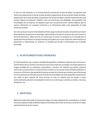 El reto en este proyecto es el funcionamiento correcto de la base de datos, las opciones que
tienenlasempresasconel usode la base de datos (capacitación de personal de la base de datos,
organización de la base de datos, actualización de la base de datos y demás requerimientos que
busque abarcar la empresa). También crear un sistema que sea adaptable, sea ajustable a las
necesidades de la empresa. Al adaptarse que esto nos permita tener nuevos módulos que se
anexen fácilmente en cualquier momento y la información debe estar disponible en todo
momento vía web.
Con estose busca mejorarlafacilidadde control yseguimientode losdatosmejorandocon ello el
desempeñode laspersonasinvolucradas, optimizando el tiempo en procesos de comunicación y
toma de decisiones. Debe tomarse en cuenta que no existe un producto en el mercado que se
ajuste de formaperfectaa losrequerimientossolicitados por lo que la decisión administrativa es
desarrollar e implementar un sistema a la medida que brinde la información con el detalle
solicitado.
2. PLANTEAMIENTODEL PROBLEMA
En Tuxtla Gutiérrez hay una gran cantidad de pequeñas y medianas empresas que no tienen un
control dentrode sus ventasy esto provoca que estas empresas no tengan una mayor ganancia o
tengan perdidas de sus productos, proveedores , clientes, etc. Además que dichas empresas
carecende conocimientosencuantoal llevarunordenensus ventas.Estosmúltiplesproblemas a
losque se enfrentanestaspequeñasempresassonque lossistemasque existenyque ellosbuscan
son muycostososcon faltade conocimientode las necesidades de estas pequeñas empresas por
esa razón la gran mayoría de estas mismas no usan un sistema que les ayude a crecer
comercialmenteyde ahí la necesidadde invertirenunsistemaque controle sus ventas, recursos,
almacenes, etc.
3. HIPÓTESIS
Mediante laaplicaciónweb,lasempresastenganunamayorcaptación de sus productos, el orden
como principal prioridad,al detallartodosloselementosdentrode las ventas y así tener el mayor
aprovechamiento de las mismas.
 