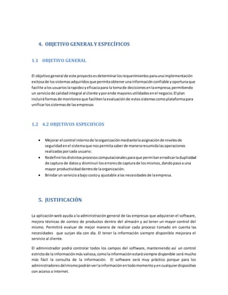 4. OBJETIVO GENERALY ESPECÍFICOS
1.1 OBJETIVO GENERAL
El objetivogeneral de este proyectoesdeterminarlosrequerimientosparaunaimplementación
exitosade lossistemasadquiridosque permitaobtenerunainformaciónconfiable yoportunaque
facilite alosusuarioslarapidezyeficaciapara la tomade decisionesenlaempresa;permitiendo
un serviciode calidadintegral al cliente yporende mayoresutilidadesenel negocio.El plan
incluiráformasde monitoreoque facilitenlaevaluaciónde estossistemascomoplataformapara
unificarlossistemasde lasempresas
1.2 4.2 OBJETIVOS ESPECIFICOS
 Mejorar el control internode laorganizaciónmediantelaasignaciónde nivelesde
seguridadenel sistemaque nospermitasaberde maneraresumidalasoperaciones
realizadasporcada usuario.
 Redefinirlosdistintosprocesoscomputacionalesparaque permitanerradicarladuplicidad
de captura de datosy disminuirloserroresde capturade losmismos,dandopasoa una
mayor productividaddentrode laorganización.
 Brindarun servicioabajo costoy ajustable alas necesidadesde laempresa.
5. JUSTIFICACIÓN
La aplicaciónweb ayuda a la administración general de las empresas que adquieran el software,
mejora técnicas de conteo de productos dentro del almacén y así tener un mayor control del
mismo. Permitirá evaluar de mejor manera de realizar cada proceso tomado en cuenta las
necesidades que surjan día con día. El tener la información siempre disponible mejorara el
servicio al cliente.
El administrador podrá controlar todos los campos del software, manteniendo así un control
estrictode la informaciónmás valiosa,comolainformaciónestarásiempre disponible será mucho
más fácil la consulta de la información. El software será muy práctico porque para los
administradoresdelmismopodránverlainformaciónentodomomentoyencualquierdispositivo
con acceso a internet.
 
