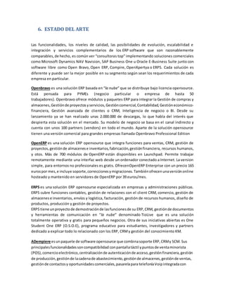 6. ESTADO DEL ARTE
Las funcionalidades, los niveles de calidad, las posibilidades de evolución, escalabilidad e
integración y servicios complementarios de los ERP software que son razonablemente
comparables,de hecho, es común ver “consultoras top” implementando soluciones comerciales
como Microsoft Dynamics NAV Navision, SAP Business One u Oracle E-Business Suite junto con
software libre como Open Bravo, Open ERP, Compire, OpenXpertya o ERP5. Cada solución es
diferente y puede ser la mejor posible en su segmento según sean los requerimientos de cada
empresa en particular.
Openbravo es una solución ERP basada en “la nube” que se distribuye bajo licencia opensource.
Está pensada para PYMEs (negocio particular o empresa de hasta 50
trabajadores). Openbravo ofrece módulos y paquetes ERP para integrar la Gestión de compras y
almacenes,Gestiónde proyectosyservicios,Gestióncomercial,Contabilidad,Gestióneconómico-
financiera, Gestión avanzada de clientes o CRM, Inteligencia de negocio o BI. Desde su
lanzamiento ya se han realizado unas 2.000.000 de descargas, lo que habla del interés que
despierta esta solución en el mercado. Su modelo de negocio se basa en el canal indirecto y
cuenta con unos 100 partners (vendors) en todo el mundo. Aparte de la solución opensource
tienen una versión comercial para grandes empresas llamada Openbravo Professional Edition
OpenERP es una solución ERP opensource que integra funciones para ventas, CRM, gestión de
proyectos,gestiónde almacenese inventarios,fabricación,gestiónfinanciera, recursos humanos,
y otos. Más de 700 módulos de OpenERP están disponibles en Launchpad. Permite trabajar
remotamente mediante una interfaz web desde un ordenador conectado a Internet. La version
simple, para entornos no profesionales es gratis. OfrecenOpenERP Enterprise con un precio 165
eurospor mes,e incluye soporte,correccionesymigraciones.Tambiénofrecenunaversiónonline
hosteado y mantenido en servidores de OpenERP por 39 euros/mes.
ERP5 es una solución ERP opensourse especializada en empresas y administraciones públicas.
ERP5 cubre funciones contables, gestión de relaciones con el client CRM, comercio, gestión de
almacenese inventarios, envíos y logística, facturación, gestión de recursos humanos, diseño de
productos, producción y gestión de proyectos.
ERP5 tiene unproyectode demostraciónde lasfuncionesde su ERP,CRM, gestiónde documentos
y herramientas de comunicación en “la nube” denominado TioLive que es una solución
totalmente operativa y gratis para pequeños negocios. Otra de sus iniciativas abiertas es One
Student One ERP (O.S.O.E), programa educativo para estudiantes, investigadores y partners
dedicado a explicar todo lo relacionado con los ERP, CRMy gestión del conocimiento KM.
ADempiere esunpaquete de software opensource que combinasoporte ERP,CRMy SCM. Sus
principalesfuncionalidadessoncompatibilidad conpantallatáctil ypuntosde ventaminorista
(POS),comercioelectrónico,centralizaciónde autenticaciónde acceso,gestiónfinanciera,gestión
de producción,gestiónde lacadenade abastecimiento,gestiónde almacenes,gestiónde ventas,
gestiónde contactosy oportunidadescomerciales,pasarelapara telefoníaVoip integradacon
 