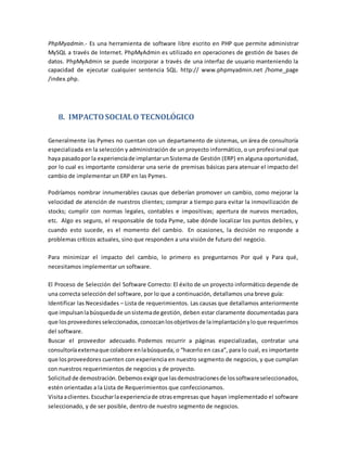 PhpMyadmin.- Es una herramienta de software libre escrito en PHP que permite administrar
MySQL a través de Internet. PhpMyAdmin es utilizado en operaciones de gestión de bases de
datos. PhpMyAdmin se puede incorporar a través de una interfaz de usuario manteniendo la
capacidad de ejecutar cualquier sentencia SQL. http:// www.phpmyadmin.net /home_page
/index.php.
8. IMPACTOSOCIALO TECNOLÓGICO
Generalmente las Pymes no cuentan con un departamento de sistemas, un área de consultoría
especializada en la selección y administración de un proyecto informático, o un profesional que
haya pasadopor la experienciade implantarunSistema de Gestión (ERP) en alguna oportunidad,
por lo cual es importante considerar una serie de premisas básicas para atenuar el impacto del
cambio de implementar un ERP en las Pymes.
Podríamos nombrar innumerables causas que deberían promover un cambio, como mejorar la
velocidad de atención de nuestros clientes; comprar a tiempo para evitar la inmovilización de
stocks; cumplir con normas legales, contables e impositivas; apertura de nuevos mercados,
etc. Algo es seguro, el responsable de toda Pyme, sabe dónde localizar los puntos debiles, y
cuando esto sucede, es el momento del cambio. En ocasiones, la decisión no responde a
problemas críticos actuales, sino que responden a una visión de futuro del negocio.
Para minimizar el impacto del cambio, lo primero es preguntarnos Por qué y Para qué,
necesitamos implementar un software.
El Proceso de Selección del Software Correcto: El éxito de un proyecto informático depende de
una correcta selección del software, por lo que a continuación, detallamos una breve guía:
Identificar las Necesidades – Lista de requerimientos. Las causas que detallamos anteriormente
que impulsanlabúsquedade unsistemade gestión, deben estar claramente documentadas para
que los proveedoresseleccionados,conozcanlosobjetivosde laimplantaciónyloque requerimos
del software.
Buscar el proveedor adecuado. Podemos recurrir a páginas especializadas, contratar una
consultoríaexternaque colabore enlabúsqueda, o “hacerlo en casa”, para lo cual, es importante
que losproveedores cuenten con experiencia en nuestro segmento de negocios, y que cumplan
con nuestros requerimientos de negocios y de proyecto.
Solicitud de demostración. Debemosexigirque lasdemostracionesde lossoftwareseleccionados,
estén orientadas a la Lista de Requerimientos que confeccionamos.
Visitaaclientes. Escucharlaexperienciade otrasempresas que hayan implementado el software
seleccionado, y de ser posible, dentro de nuestro segmento de negocios.
 
