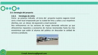 E-mail: Americuq@gmail.com
2.6.3. Estrategia de nicho
2.6. Estrategia del proyecto
Como ya aviamos indicado al inicio del proyecto nuestro negocio inicial
será a nivel local empezando por la ciudad de lima y callao y sus respetivos
distritos, con un deseo de expansión a nivel nacional.
Nos enfocaremos en los sectores de mayor demanda vehicular ya que
ofreceremos repuestos y accesorios de marcas reconocidas hasta los más
económicos que estén al alcance del público sin descuidar la calidad de
servicio y producto.
 