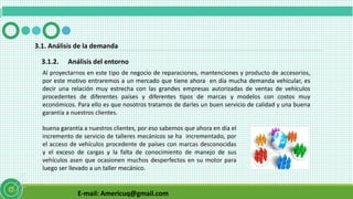 E-mail: Americuq@gmail.com
3.1.2. Análisis del entorno
3.1. Análisis de la demanda
Al proyectarnos en este tipo de negocio de reparaciones, mantenciones y producto de accesorios,
por este motivo entraremos a un mercado que tiene ahora en día mucha demanda vehicular, es
decir una relación muy estrecha con las grandes empresas autorizadas de ventas de vehículos
procedentes de diferentes países y diferentes tipos de marcas y modelos con costos muy
económicos. Para ello es que nosotros tratamos de darles un buen servicio de calidad y una buena
garantía a nuestros clientes.
buena garantía a nuestros clientes, por eso sabemos que ahora en día el
incremento de servicio de talleres mecánicos se ha incrementado, por
el acceso de vehículos procedente de países con marcas desconocidas
y el exceso de cargas y la falta de conocimiento de manejo de sus
vehículos asen que ocasionen muchos desperfectos en su motor para
luego ser llevado a un taller mecánico.
 