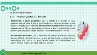E-mail: Americuq@gmail.com
3.1.4. Variables que afectan la demanda
3.1. Análisis de la demanda
Preferencias o gustos personales: esto se refiere a la decisión de cada
persona, esto se debe a que la gente está en su derecho de elegir lo que
quiere lo mejor para su vehículo, por este factor muchos talleres fallan en sus
negocios por la falta de demandantes. Debido a que el mantenimiento que
ofrecen y los repuestos no son de buena calidad para nuestros clientes.
La elevación de precios: con la elevación de precios de nuestros servicios
pueden afectar nuestros ingresos, ya que para la demás servicios siempre
mantendrán sus precios por igual. De esa manera los consumidores irán
donde brinden mejores precios y de buena calidad.
 
