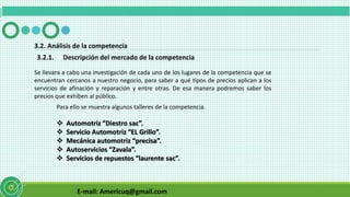 E-mail: Americuq@gmail.com
3.2. Análisis de la competencia
3.2.1. Descripción del mercado de la competencia
Se llevara a cabo una investigación de cada uno de los lugares de la competencia que se
encuentran cercanos a nuestro negocio, para saber a qué tipos de precios aplican a los
servicios de afinación y reparación y entre otras. De esa manera podremos saber los
precios que exhiben al público.
Para ello se muestra algunos talleres de la competencia.
 Automotriz “Diestro sac”.
 Servicio Automotriz “EL Grillo”.
 Mecánica automotriz “precisa”.
 Autoservicios “Zavala”.
 Servicios de repuestos “laurente sac”.
 