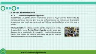 E-mail: Americuq@gmail.com
3.2.2. Competencia presente y pasada
3.2. Análisis de la competencia
Autoservicios. Las grandes talleres automatices ofrecen la mayor variedad de repuestos del
mercado, contando con una gran zona de profesionales de las instituciones de prestigio.
Actualmente este canal representa más del 50% de confiabilidad en el servicio para el
público.
Taller automotriz. En este caso son las grandes empresas de ventas
de automóviles como: Toyota, Nissan, Hyundai y entre otros, que
disponen de su propio taller de reparación y mantención para sus
clientes que hacen sus compras vehiculares, ya que les ofrecen
servicios con costos mucho más económico.
 