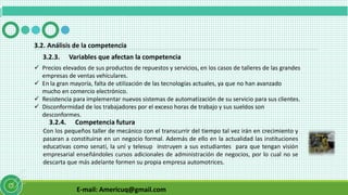 E-mail: Americuq@gmail.com
3.2.3. Variables que afectan la competencia
3.2. Análisis de la competencia
 Precios elevados de sus productos de repuestos y servicios, en los casos de talleres de las grandes
empresas de ventas vehiculares.
 En la gran mayoría, falta de utilización de las tecnologías actuales, ya que no han avanzado
mucho en comercio electrónico.
 Resistencia para implementar nuevos sistemas de automatización de su servicio para sus clientes.
 Disconformidad de los trabajadores por el exceso horas de trabajo y sus sueldos son
desconformes.
3.2.4. Competencia futura
Con los pequeños taller de mecánico con el transcurrir del tiempo tal vez irán en crecimiento y
pasaran a constituirse en un negocio formal. Además de ello en la actualidad las instituciones
educativas como senatí, la uní y telesup instruyen a sus estudiantes para que tengan visión
empresarial enseñándoles cursos adicionales de administración de negocios, por lo cual no se
descarta que más adelante formen su propia empresa automotrices.
 