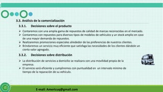 E-mail: Americuq@gmail.com
3.3. Análisis de la comercialización
3.3.1. Decisiones sobre el producto
 Contaremos con una amplia gama de repuestos de calidad de marcas reconocidas en el mercado.
 Contaremos con repuestos para diversos tipos de modelos de vehículos y un stock amplio en caso
de una mayor demanda de repuestos.
 Realizaremos promociones especiales alrededor de las preferencias de nuestros clientes.
 Brindaremos un servicio muy eficiente que satisfaga las necesidades de los clientes dándole un
cierto valor agregado.
3.3.2. Decisiones sobre distribución
 La distribución de servicios a domicilio se realizara con una movilidad propia de la
empresa.
 El servicio será eficiente y cumpliremos con puntualidad en un intervalo mínimo de
tiempo de la reparación de su vehículo.
 
