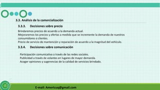 E-mail: Americuq@gmail.com
3.3.3. Decisiones sobre precio
Brindaremos precios de acuerdo a la demanda actual.
Mejoraremos los precios y ofertas a medida que se incremente la demanda de nuestros
consumidores o clientes.
Precio de servicio de mantención y reparación de acuerdo a la magnitud del vehículo.
3.3. Análisis de la comercialización
3.3.4. Decisiones sobre comunicación
Participación comunicativa a través de las redes sociales.
Publicidad a través de volantes en lugares de mayor demanda.
Acoger opiniones y sugerencias de la calidad de servicios brindado.
 