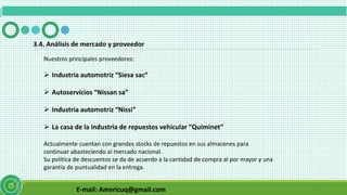 E-mail: Americuq@gmail.com
3.4. Análisis de mercado y proveedor
Nuestros principales proveedores:
 Industria automotriz “Siesa sac”
 Autoservicios “Nissan sa”
 Industria automotriz “Nissi”
 La casa de la industria de repuestos vehicular “Quiminet”
Actualmente cuentan con grandes stocks de repuestos en sus almacenes para
continuar abasteciendo al mercado nacional.
Su política de descuentos se da de acuerdo a la cantidad de compra al por mayor y una
garantía de puntualidad en la entrega.
 