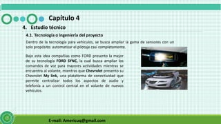 E-mail: Americuq@gmail.com
Capítulo 4
4. Estudio técnico
4.1. Tecnología o ingeniería del proyecto
Dentro de la tecnología para vehículos, se busca ampliar la gama de sensores con un
solo propósito: automatizar el pilotaje casi completamente.
Bajo esta idea compañías como FORD presento la mejor
de su tecnología FORD SYNC, la cual busca ampliar los
comandos de voz para mayores actividades mientras se
encuentra al volante, mientras que Chevrolet presento su
Chevrolet My link, una plataforma de conectividad que
permite centralizar todos los aspectos de audio y
telefonía a un control central en el volante de nuevos
vehículos.
 