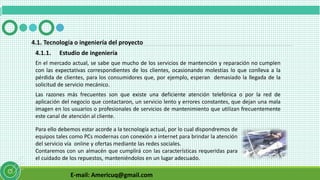 E-mail: Americuq@gmail.com
4.1.1. Estudio de ingeniería
En el mercado actual, se sabe que mucho de los servicios de mantención y reparación no cumplen
con las expectativas correspondientes de los clientes, ocasionando molestias lo que conlleva a la
pérdida de clientes, para los consumidores que, por ejemplo, esperan demasiado la llegada de la
solicitud de servicio mecánico.
Las razones más frecuentes son que existe una deficiente atención telefónica o por la red de
aplicación del negocio que contactaron, un servicio lento y errores constantes, que dejan una mala
imagen en los usuarios o profesionales de servicios de mantenimiento que utilizan frecuentemente
este canal de atención al cliente.
4.1. Tecnología o ingeniería del proyecto
Para ello debemos estar acorde a la tecnología actual, por lo cual dispondremos de
equipos tales como PCs modernas con conexión a internet para brindar la atención
del servicio vía online y ofertas mediante las redes sociales.
Contaremos con un almacén que cumplirá con las características requeridas para
el cuidado de los repuestos, manteniéndolos en un lugar adecuado.
 