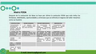 E-mail: Americuq@gmail.com
Matriz FODA
Después de la evaluación de ideas se hace por último la evolución FODA que esta indica las
fortalezas, debilidades, oportunidades y amenazas que se enfrenta el negocio del taller mecánico
como se muestra:
 