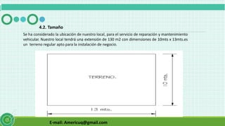 E-mail: Americuq@gmail.com
4.2. Tamaño
Se ha considerado la ubicación de nuestro local, para el servicio de reparación y mantenimiento
vehicular. Nuestro local tendrá una extensión de 130 m2 con dimensiones de 10mts x 13mts.es
un terreno regular apto para la instalación de negocio.
 