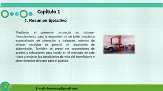 E-mail: Americuq@gmail.com
Capítulo 1
1. Resumen Ejecutivo
Mediante el presente proyecto es obtener
financiamiento para la expansión de un taller mecánico
especializado en alineación y balanceo, además de
ofrecer servicios en general de reparación de
automóviles. También se prevé ser proveedores de
aceites y refacciones para incidir en el mercado de este
rubro y mejorar las condiciones de vida del beneficiario y
crear empleos directos para el público.
 