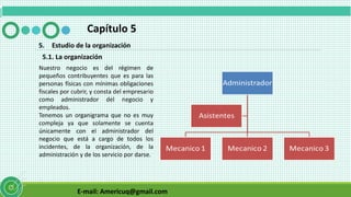 E-mail: Americuq@gmail.com
Capítulo 5
5. Estudio de la organización
5.1. La organización
Nuestro negocio es del régimen de
pequeños contribuyentes que es para las
personas físicas con mínimas obligaciones
fiscales por cubrir, y consta del empresario
como administrador del negocio y
empleados.
Tenemos un organigrama que no es muy
compleja ya que solamente se cuenta
únicamente con el administrador del
negocio que está a cargo de todos los
incidentes, de la organización, de la
administración y de los servicio por darse.
 