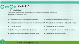 E-mail: Americuq@gmail.com
Capítulo 6
6. Estudio legal
Los trámites generales más importantes para la apertura de un taller mecánico se
enumeran en la siguiente lista:
 Declaración previa al inicio de las operaciones.
 Licencia de actividad para la apertura de taller mecánico.
 Licencias de obras.
 Declaración censal de Inicio de Actividades.
 Inscripción como empresa en la Seguridad Social.
 Impuesto de actividades económicas (I.A.E.)
 Afiliación de los trabajadores a la Seguridad Social.
 Formalización de los contratos.
 Comunicación de la apertura del taller mecánico.
 Formalización del libro de visitas.
 