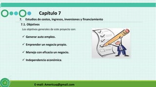E-mail: Americuq@gmail.com
Capítulo 7
7. Estudios de costos, ingresos, inversiones y financiamiento
7.1. Objetivos
Los objetivos generales de este proyecto son:
 Generar auto empleo.
 Emprender un negocio propio.
 Manejo con eficacia un negocio.
 Independencia económica.
 