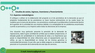 E-mail: Americuq@gmail.com
7.2. Aspectos metodológicos
7. Estudios de costos, ingresos, inversiones y financiamiento
El enfoque a utilizar en la elaboración del proyecto es el de pronósticos de la demanda ya que el
propósito fundamental de los pronósticos es hacer buenas estimaciones en las cuales basar los
modelos para la toma de decisiones. Los pronósticos constituyen la problemática fundamental dentro
de la gestión de la actividad de una empresa debido a la complejidad de los problemas encontrados
cuando se pronostica y a su impacto sobre todas las decisiones de la empresa.
Una situación muy particular presenta la previsión de la demanda de
reparaciones, dada la gran cantidad de surtidos que se deben proporcionar, el
elevado grado de variabilidad en la demanda de estas y la importancia que
posee la disponibilidad de estas refacciones para el equipamiento que las
utiliza, ya que la disponibilidad en tiempo de las mismas garantiza la
continuidad del proceso. Es por ello, que se debe asegurar un elevado nivel de
precisión en la previsión de la demanda de este tipo de servicios.
 