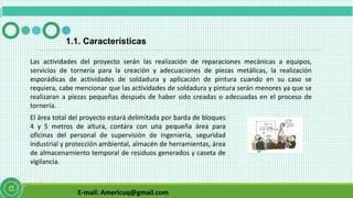 E-mail: Americuq@gmail.com
1.1. Características
Las actividades del proyecto serán las realización de reparaciones mecánicas a equipos,
servicios de tornería para la creación y adecuaciones de piezas metálicas, la realización
esporádicas de actividades de soldadura y aplicación de pintura cuando en su caso se
requiera, cabe mencionar que las actividades de soldadura y pintura serán menores ya que se
realizaran a piezas pequeñas después de haber sido creadas o adecuadas en el proceso de
tornería.
El área total del proyecto estará delimitada por barda de bloques
4 y 5 metros de altura, contara con una pequeña área para
oficinas del personal de supervisión de ingeniería, seguridad
industrial y protección ambiental, almacén de herramientas, área
de almacenamiento temporal de residuos generados y caseta de
vigilancia.
 