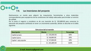 E-mail: Americuq@gmail.com
7.9. Las inversiones del proyecto
Destinaremos un monto para adquirir las maquinarias, herramientas y otros materiales
correspondientes para equiparnos de las condiciones de trabajo adecuadas para brindar un servicio
de calidad.
Por lo tanto el negocio a considerar es de una inversión de S/. 265,889.00 para comenzar la
ejecución del proyecto confiando en tener un crecimiento sostenido, donde se describe en la tabla
siguiente.
 