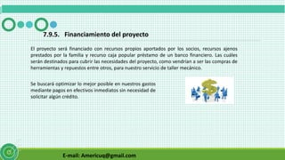 E-mail: Americuq@gmail.com
7.9.5. Financiamiento del proyecto
El proyecto será financiado con recursos propios aportados por los socios, recursos ajenos
prestados por la familia y recurso caja popular préstamo de un banco financiero. Las cuáles
serán destinados para cubrir las necesidades del proyecto, como vendrían a ser las compras de
herramientas y repuestos entre otros, para nuestro servicio de taller mecánico.
Se buscará optimizar lo mejor posible en nuestros gastos
mediante pagos en efectivos inmediatos sin necesidad de
solicitar algún crédito.
 