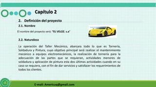 E-mail: Americuq@gmail.com
Capítulo 2
2. Definición del proyecto
2.1. Nombre
El nombre del proyecto será: “EL VELOZ. s.a”
2.2. Naturaleza
La operación del Taller Mecánico, abarcara todo lo que es Tornería,
Soldadura y Pintura, cuyo objetivo principal será realizar el mantenimiento
mecánico a equipos electromecánicos, la realización de tornería para la
adecuación de las partes que se requieran, actividades menores de
soldadura y aplicación de pintura esta dos últimas actividades cuando en su
caso se requiera, con el fin de dar servicios y satisfacer los requerimientos de
todos los clientes.
 