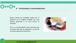 E-mail: Americuq@gmail.com
9. Conclusiones y recomendaciones
Bueno viendo los resultados dados por el
proyecto es un negocio rentable con muy
buenas ganancias y es muy buena la
inversión.
Tal es la recomendación para personas que
les guste este tipo de proyectos, ya que da
una buena ganancia económica.
 